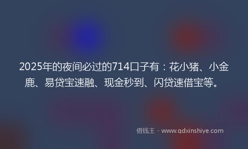 2025年的夜间必过的714口子有：花小猪、小金鹿、易贷宝速融、现金秒到、闪贷速借宝等。