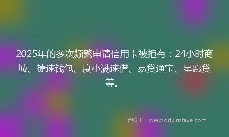 2025年的多次频繁申请信用卡被拒有：24小时商城、捷速钱包、度小满速借、易贷通宝、星愿贷等。