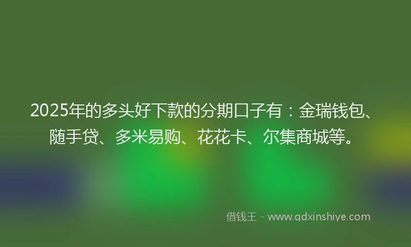2025年的多头好下款的分期口子有：金瑞钱包、随手贷、多米易购、花花卡、尔集商城等。
