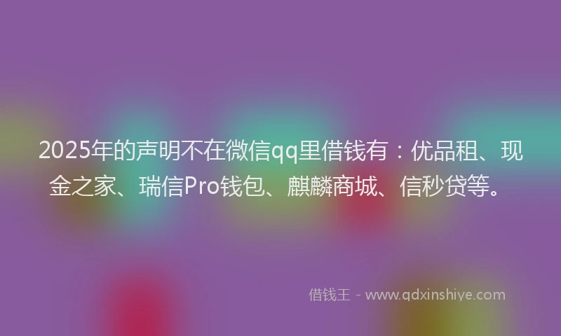 2025年的声明不在微信qq里借钱有：优品租、现金之家、瑞信Pro钱包、麒麟商城、信秒贷等。