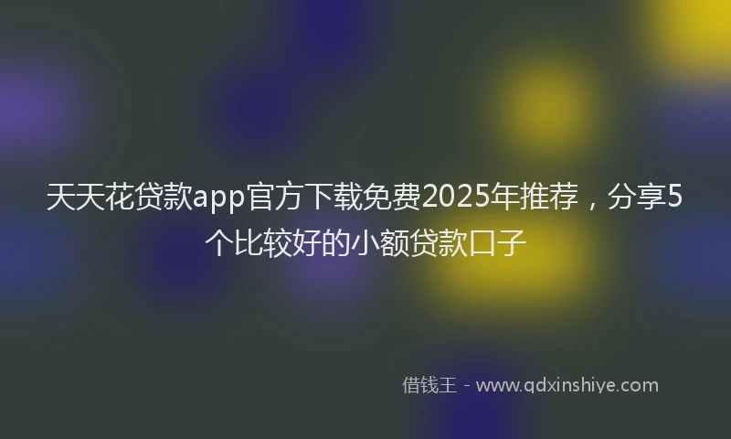 天天花贷款app官方下载免费2025年推荐，分享5个比较好的小额贷款口子