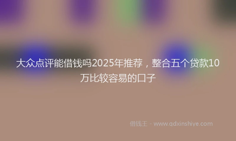 大众点评能借钱吗2025年推荐，整合五个贷款10万比较容易的口子
