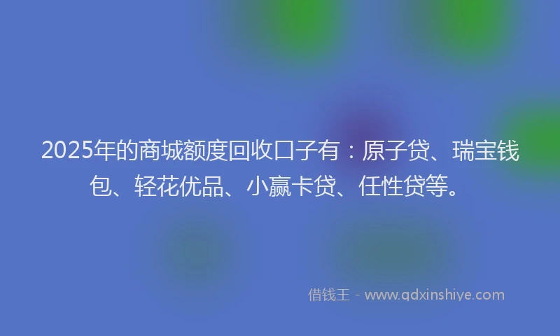 2025年的商城额度回收口子有：原子贷、瑞宝钱包、轻花优品、小赢卡贷、任性贷等。