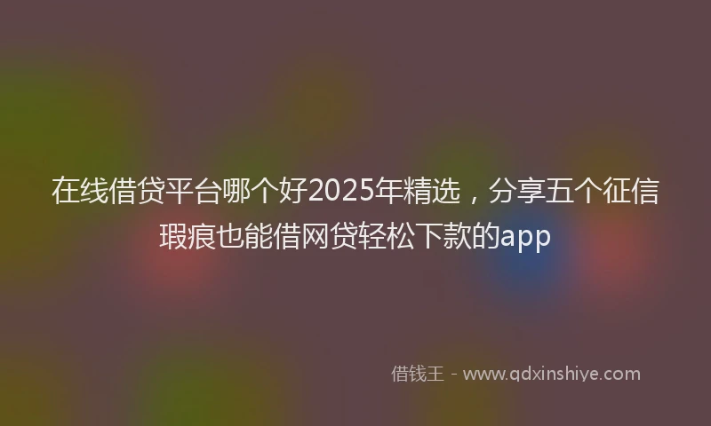 在线借贷平台哪个好2025年精选，分享五个征信瑕疵也能借网贷轻松下款的app