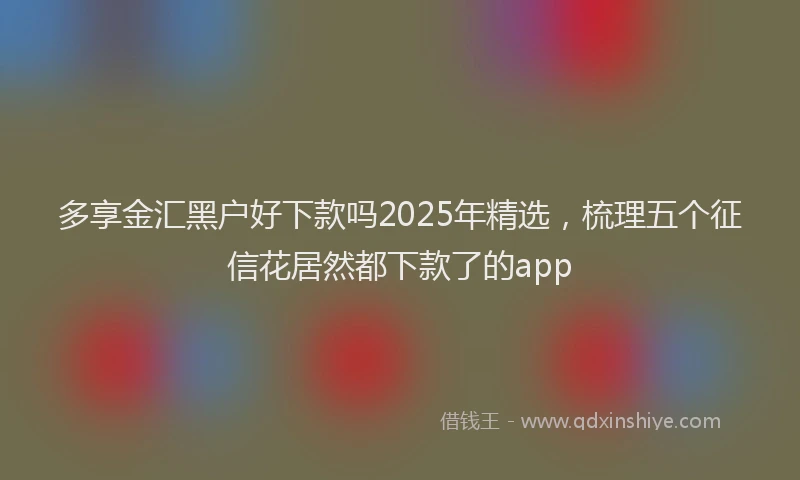 多享金汇黑户好下款吗2025年精选，梳理五个征信花居然都下款了的app