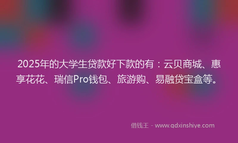 2025年的大学生贷款好下款的有：云贝商城、惠享花花、瑞信Pro钱包、旅游购、易融贷宝盒等。
