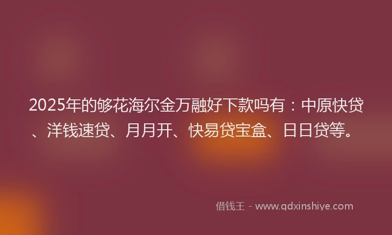 2025年的够花海尔金万融好下款吗有：中原快贷、洋钱速贷、月月开、快易贷宝盒、日日贷等。
