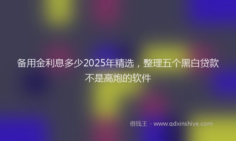 备用金利息多少2025年精选，整理五个黑白贷款不是高炮的软件