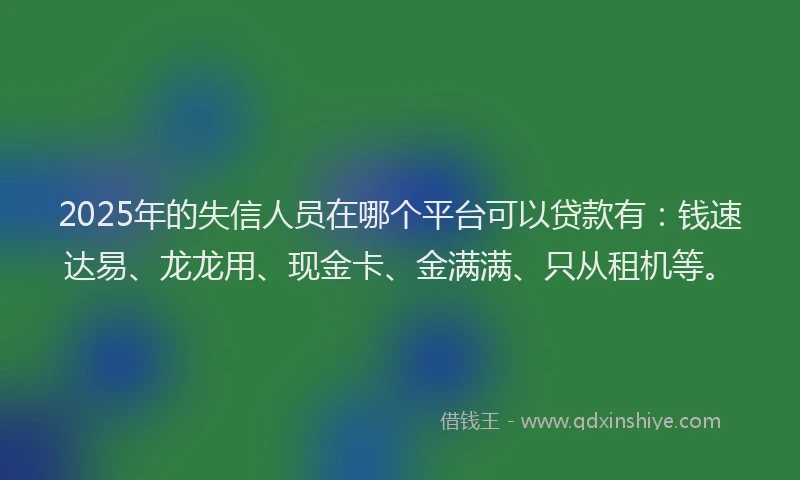 2025年的失信人员在哪个平台可以贷款有：钱速达易、龙龙用、现金卡、金满满、只从租机等。