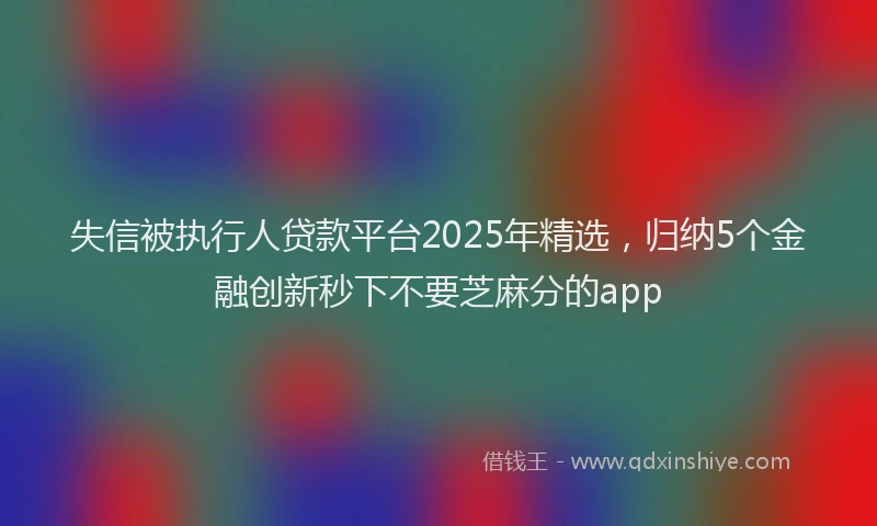 失信被执行人贷款平台2025年精选，归纳5个金融创新秒下不要芝麻分的app