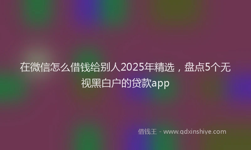 在微信怎么借钱给别人2025年精选，盘点5个无视黑白户的贷款app