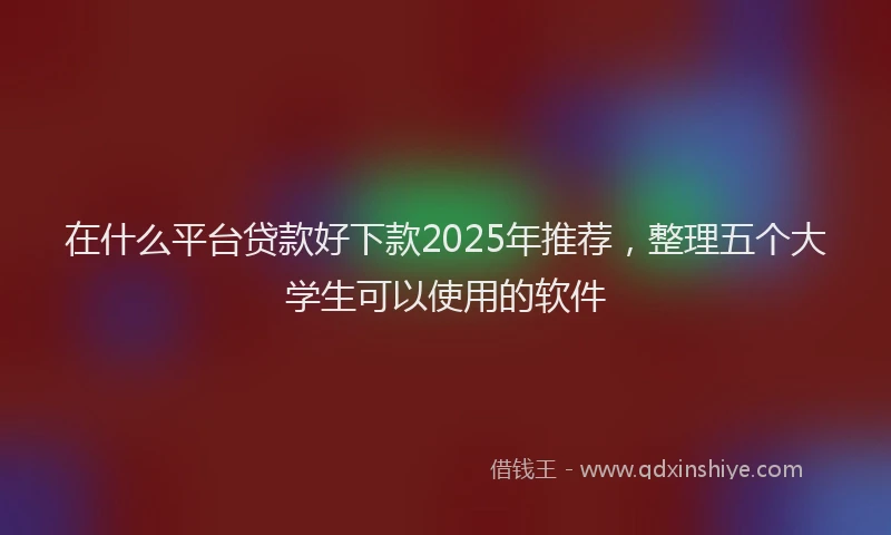 在什么平台贷款好下款2025年推荐，整理五个大学生可以使用的软件