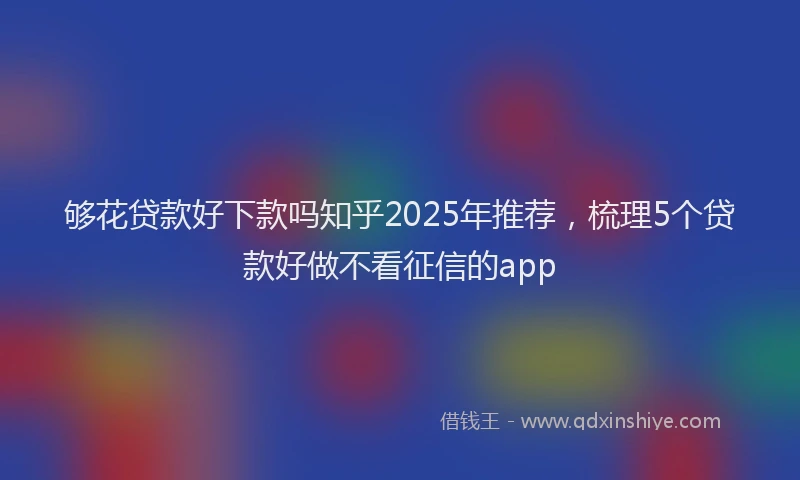 够花贷款好下款吗知乎2025年推荐，梳理5个贷款好做不看征信的app
