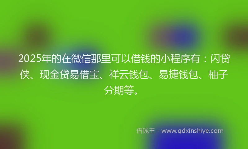 2025年的在微信那里可以借钱的小程序有：闪贷侠、现金贷易借宝、祥云钱包、易捷钱包、柚子分期等。