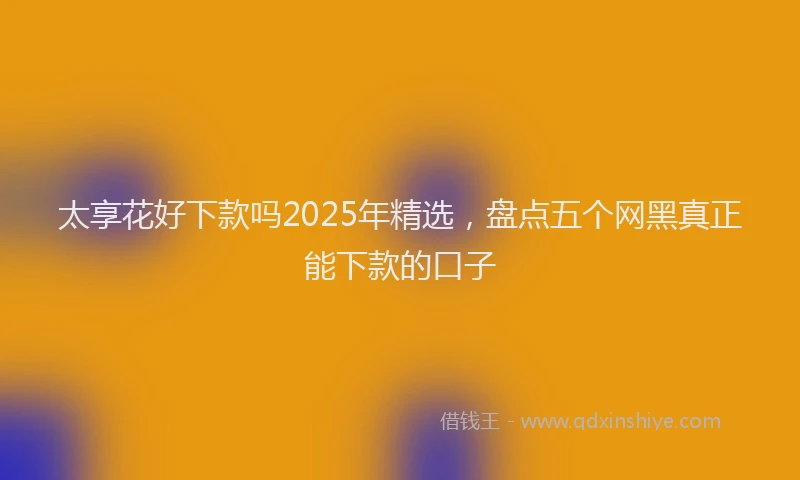 太享花好下款吗2025年精选，盘点五个网黑真正能下款的口子