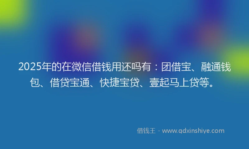 2025年的在微信借钱用还吗有：团借宝、融通钱包、借贷宝通、快捷宝贷、壹起马上贷等。