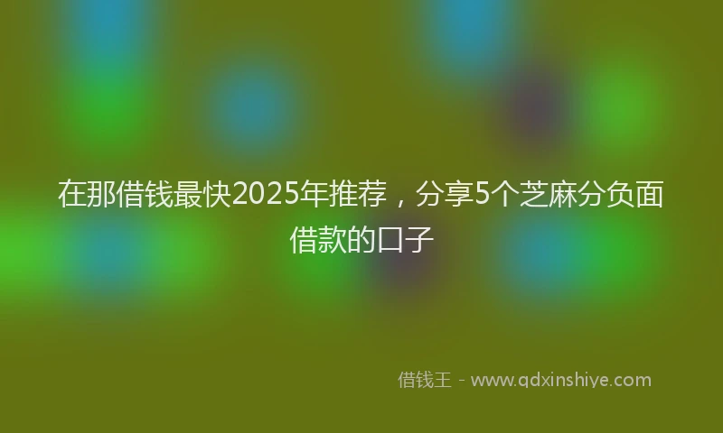 在那借钱最快2025年推荐，分享5个芝麻分负面借款的口子