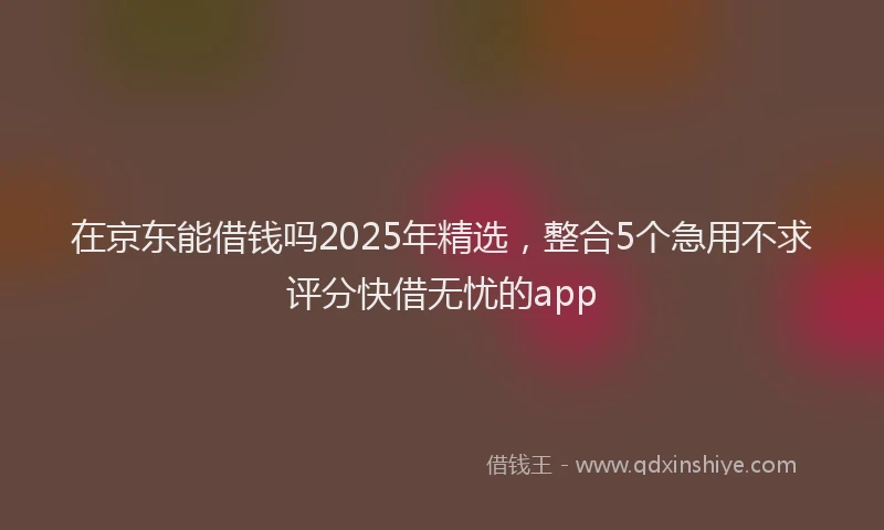 在京东能借钱吗2025年精选，整合5个急用不求评分快借无忧的app
