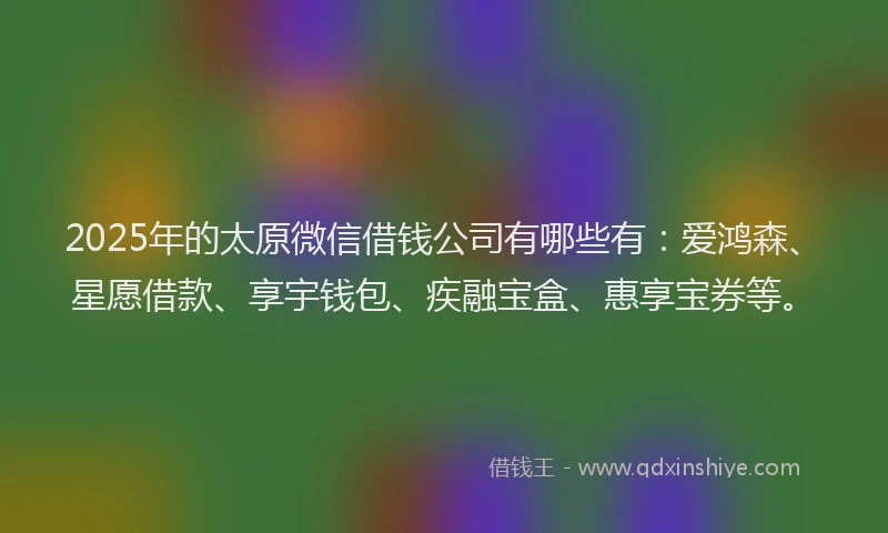 2025年的太原微信借钱公司有哪些有：爱鸿森、星愿借款、享宇钱包、疾融宝盒、惠享宝券等。