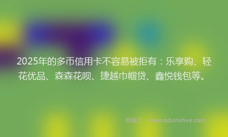 2025年的多币信用卡不容易被拒有：乐享购、轻花优品、森森花呗、捷越巾帼贷、鑫悦钱包等。