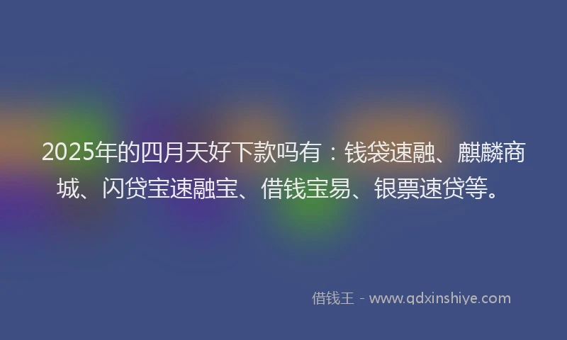 2025年的四月天好下款吗有：钱袋速融、麒麟商城、闪贷宝速融宝、借钱宝易、银票速贷等。