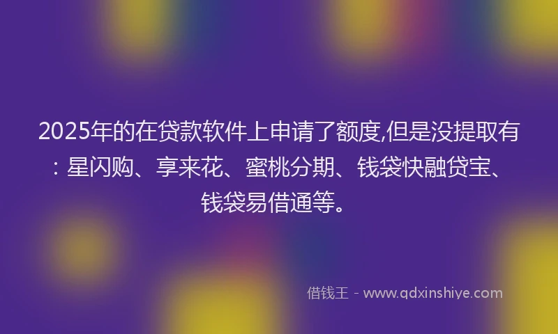 2025年的在贷款软件上申请了额度,但是没提取有：星闪购、享来花、蜜桃分期、钱袋快融贷宝、钱袋易借通等。