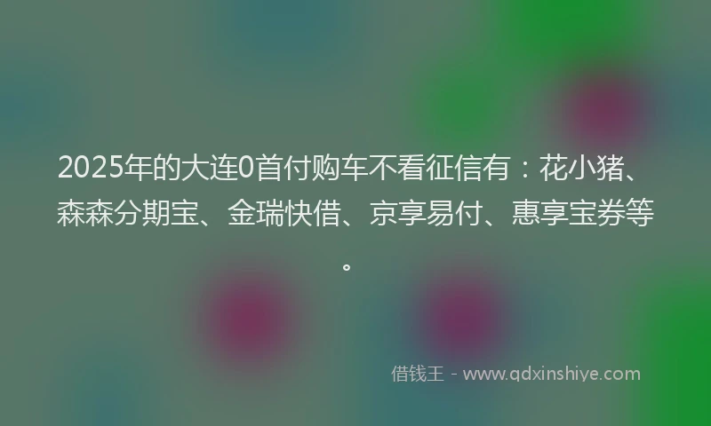 2025年的大连0首付购车不看征信有：花小猪、森森分期宝、金瑞快借、京享易付、惠享宝券等。