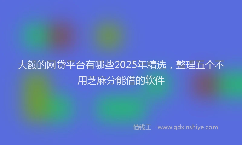 大额的网贷平台有哪些2025年精选，整理五个不用芝麻分能借的软件