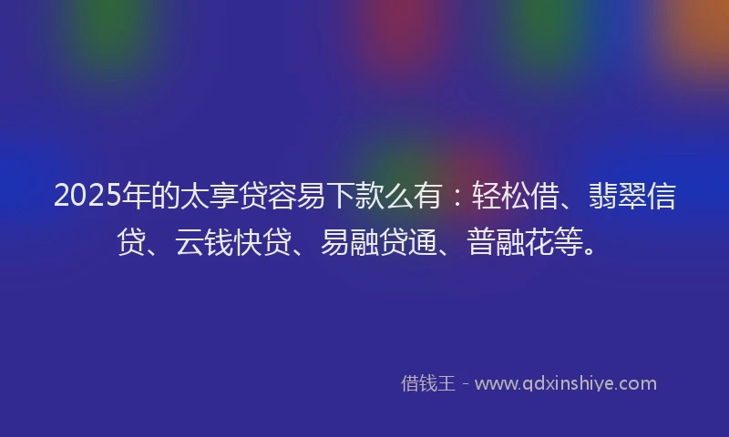 2025年的太享贷容易下款么有：轻松借、翡翠信贷、云钱快贷、易融贷通、普融花等。
