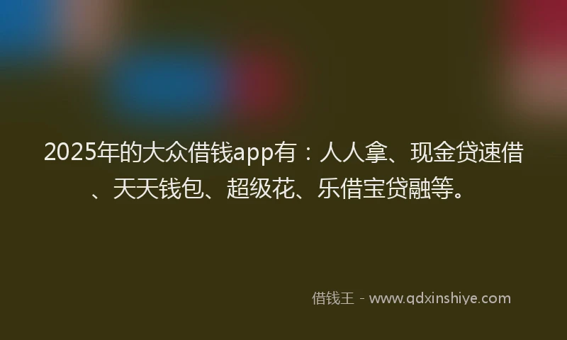 2025年的大众借钱app有：人人拿、现金贷速借、天天钱包、超级花、乐借宝贷融等。