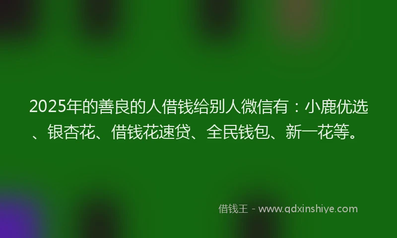 2025年的善良的人借钱给别人微信有：小鹿优选、银杏花、借钱花速贷、全民钱包、新一花等。