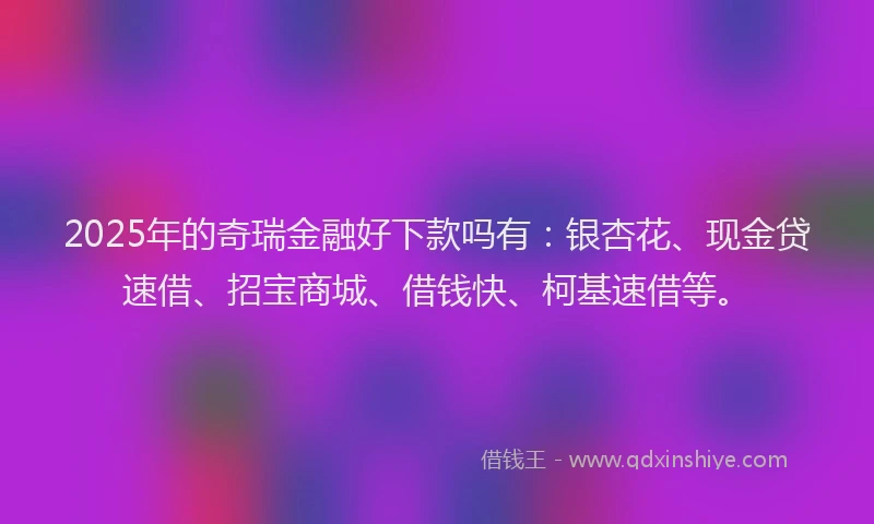 2025年的奇瑞金融好下款吗有：银杏花、现金贷速借、招宝商城、借钱快、柯基速借等。