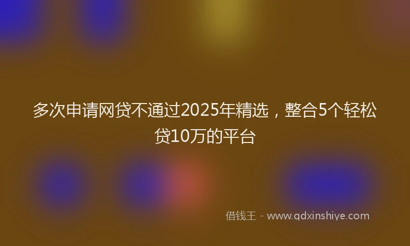 多次申请网贷不通过2025年精选，整合5个轻松贷10万的平台