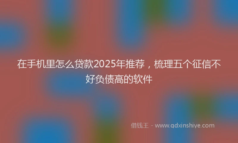 在手机里怎么贷款2025年推荐，梳理五个征信不好负债高的软件
