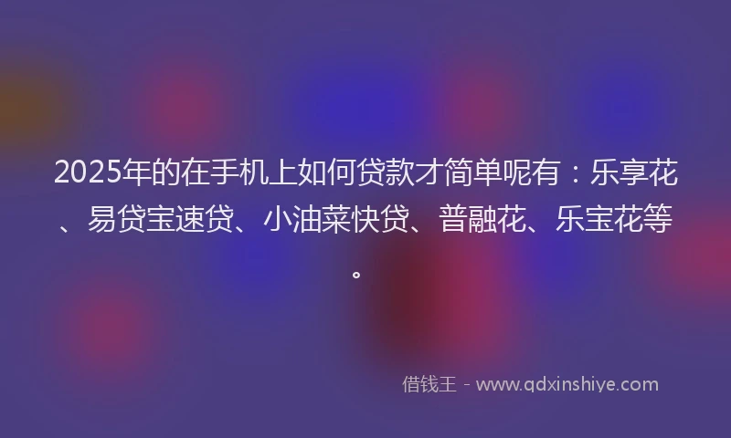 2025年的在手机上如何贷款才简单呢有：乐享花、易贷宝速贷、小油菜快贷、普融花、乐宝花等。