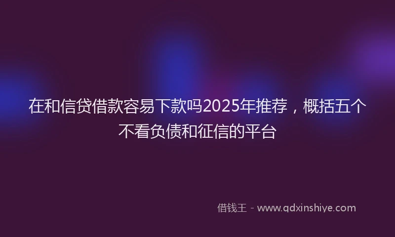 在和信贷借款容易下款吗2025年推荐，概括五个不看负债和征信的平台
