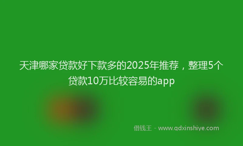 天津哪家贷款好下款多的2025年推荐，整理5个贷款10万比较容易的app