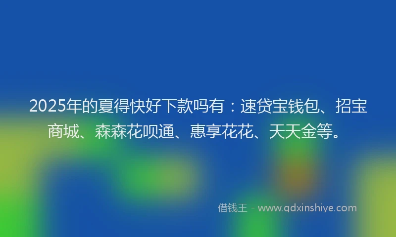 2025年的夏得快好下款吗有：速贷宝钱包、招宝商城、森森花呗通、惠享花花、天天金等。