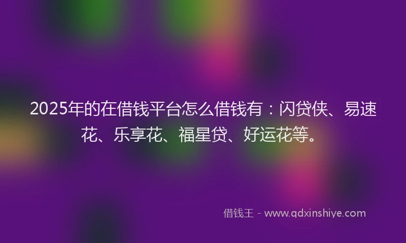 2025年的在借钱平台怎么借钱有：闪贷侠、易速花、乐享花、福星贷、好运花等。