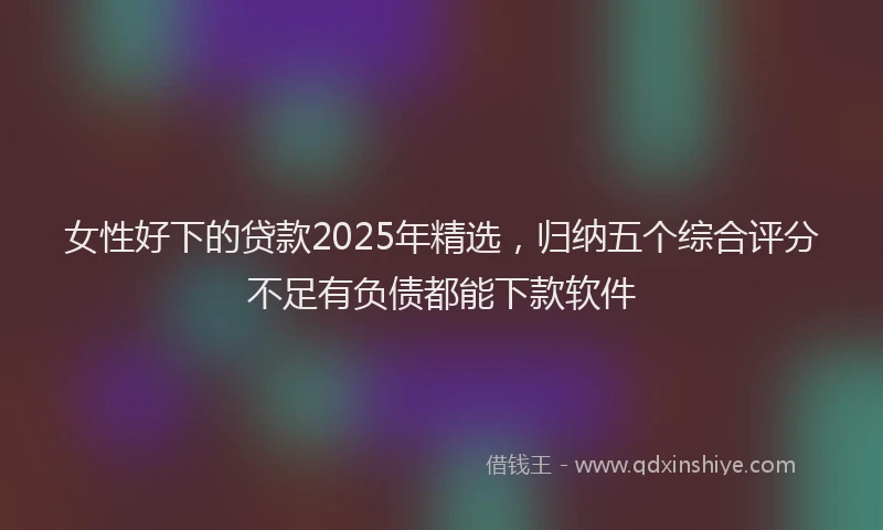 女性好下的贷款2025年精选，归纳五个综合评分不足有负债都能下款软件
