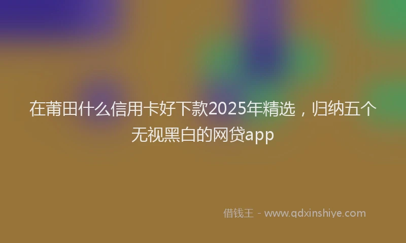 在莆田什么信用卡好下款2025年精选，归纳五个无视黑白的网贷app