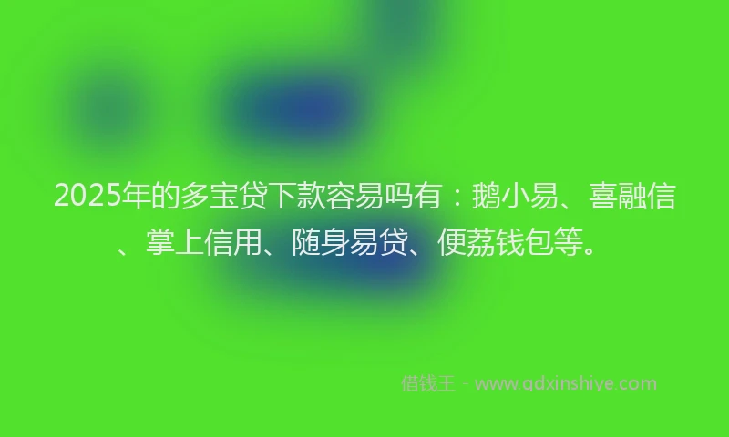 2025年的多宝贷下款容易吗有：鹅小易、喜融信、掌上信用、随身易贷、便荔钱包等。