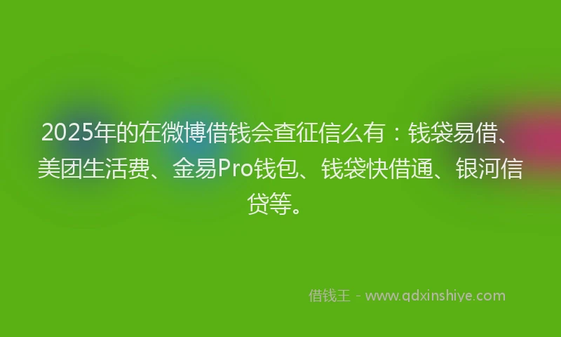 2025年的在微博借钱会查征信么有：钱袋易借、美团生活费、金易Pro钱包、钱袋快借通、银河信贷等。