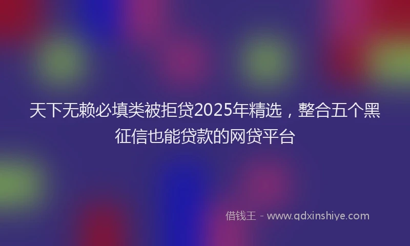 天下无赖必填类被拒贷2025年精选，整合五个黑征信也能贷款的网贷平台