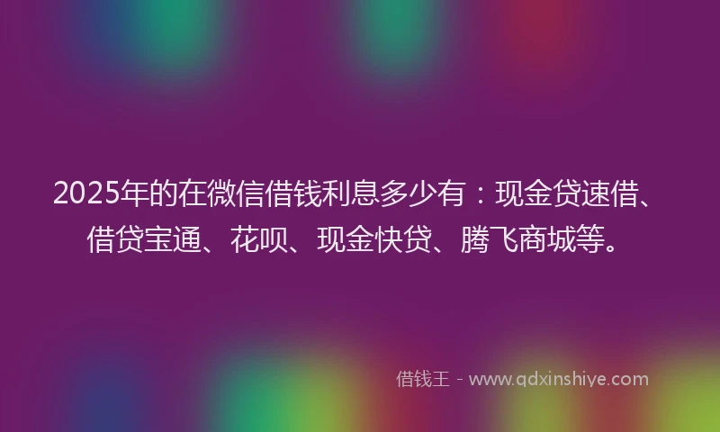 2025年的在微信借钱利息多少有：现金贷速借、借贷宝通、花呗、现金快贷、腾飞商城等。