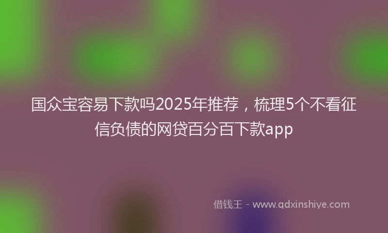 国众宝容易下款吗2025年推荐，梳理5个不看征信负债的网贷百分百下款app