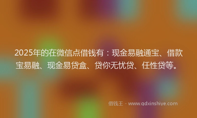 2025年的在微信点借钱有：现金易融通宝、借款宝易融、现金易贷盒、贷你无忧贷、任性贷等。
