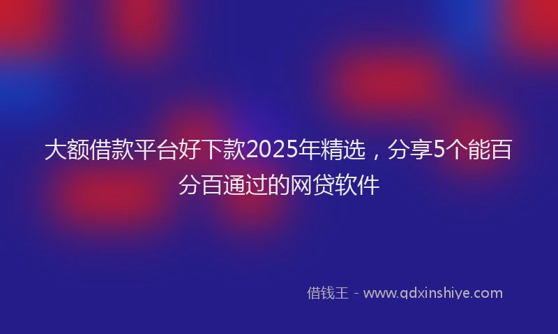 大额借款平台好下款2025年精选，分享5个能百分百通过的网贷软件