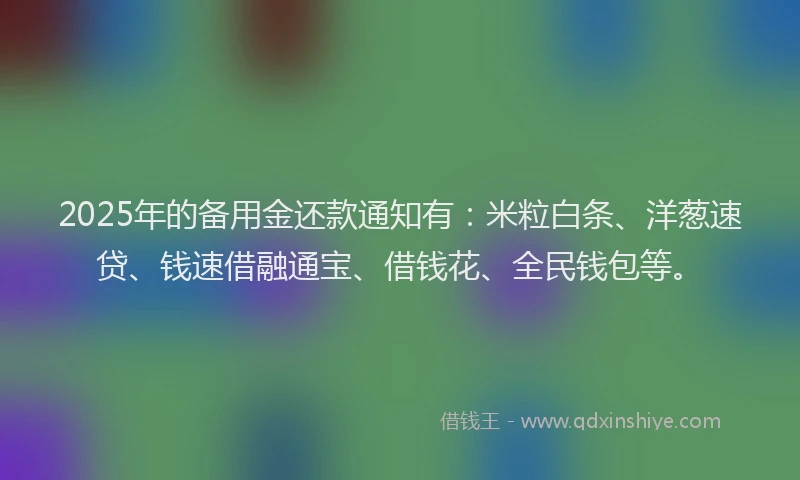 2025年的备用金还款通知有：米粒白条、洋葱速贷、钱速借融通宝、借钱花、全民钱包等。