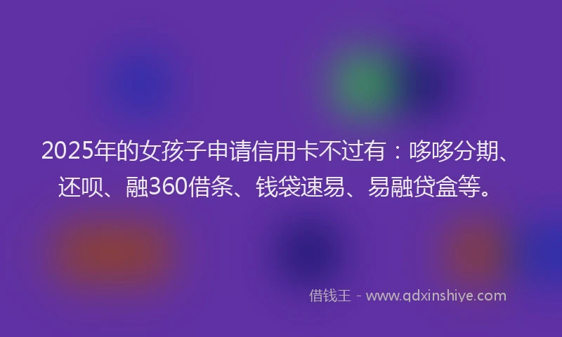 2025年的女孩子申请信用卡不过有：哆哆分期、还呗、融360借条、钱袋速易、易融贷盒等。
